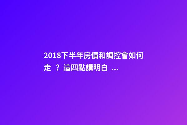 2018下半年房價和調控會如何走？這四點講明白！